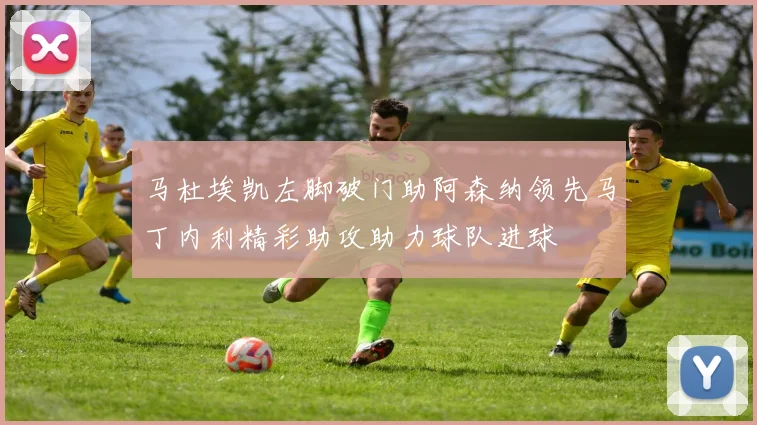 马杜埃凯左脚破门助阿森纳领先马丁内利精彩助攻助力球队进球