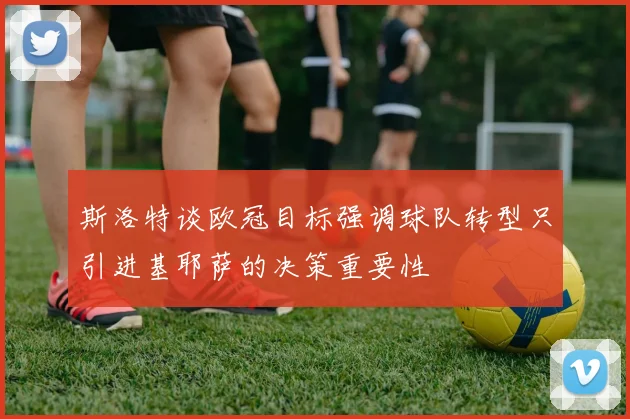 斯洛特谈欧冠目标强调球队转型只引进基耶萨的决策重要性