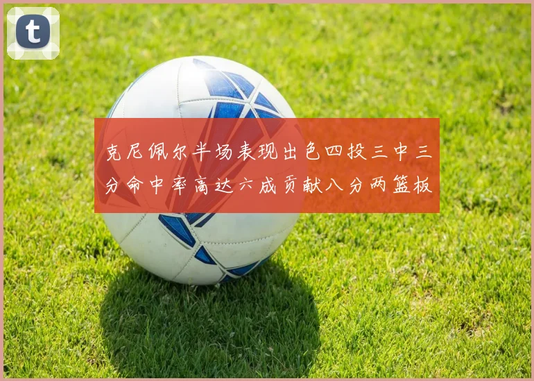 克尼佩尔半场表现出色四投三中三分命中率高达六成贡献八分两篮板