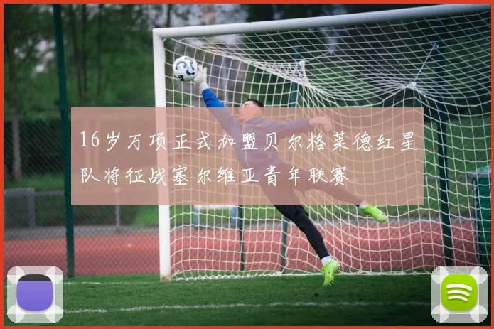16岁万项正式加盟贝尔格莱德红星队将征战塞尔维亚青年联赛