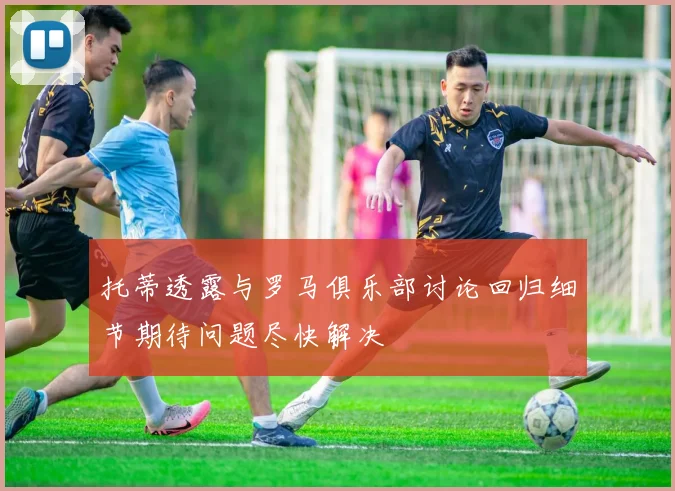 托蒂透露与罗马俱乐部讨论回归细节期待问题尽快解决