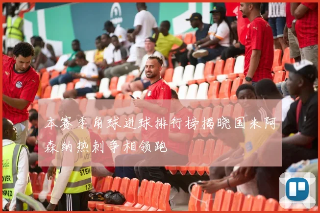 本赛季角球进球排行榜揭晓国米阿森纳热刺争相领跑