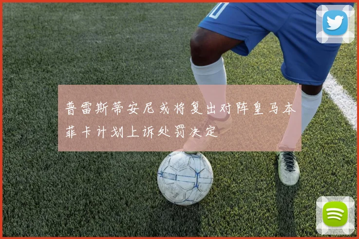 普雷斯蒂安尼或将复出对阵皇马本菲卡计划上诉处罚决定