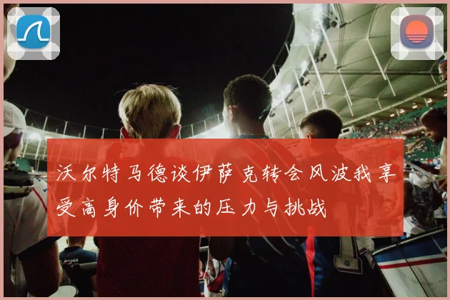 沃尔特马德谈伊萨克转会风波我享受高身价带来的压力与挑战