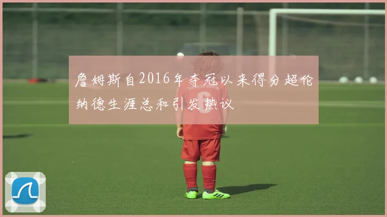 詹姆斯自2016年夺冠以来得分超伦纳德生涯总和引发热议