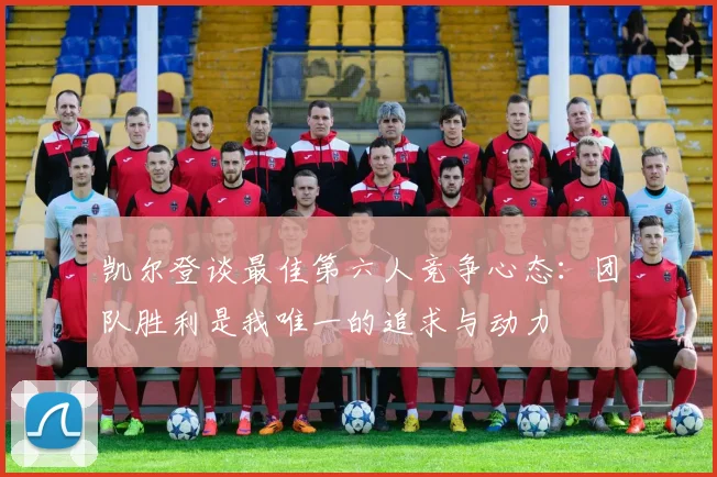 凯尔登谈最佳第六人竞争心态：团队胜利是我唯一的追求与动力
