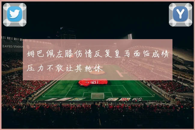 姆巴佩左膝伤情反复皇马面临成绩压力不敢让其轮休