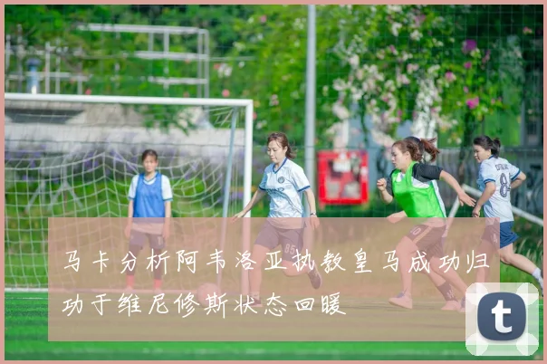 马卡分析阿韦洛亚执教皇马成功归功于维尼修斯状态回暖
