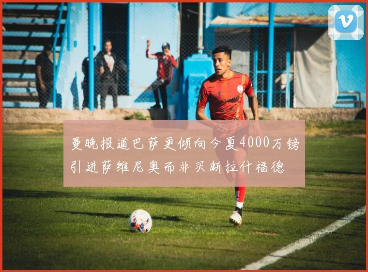 曼晚报道巴萨更倾向今夏4000万镑引进萨维尼奥而非买断拉什福德