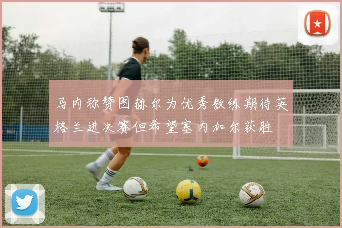 马内称赞图赫尔为优秀教练期待英格兰进决赛但希望塞内加尔获胜