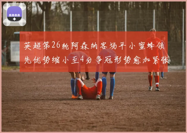 英超第26轮阿森纳客场平小蜜蜂领先优势缩小至4分争冠形势愈加紧张