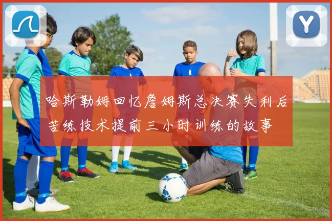 哈斯勒姆回忆詹姆斯总决赛失利后苦练技术提前三小时训练的故事