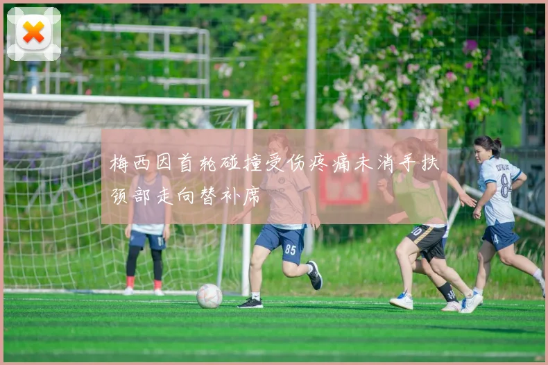 梅西因首轮碰撞受伤疼痛未消手扶颈部走向替补席