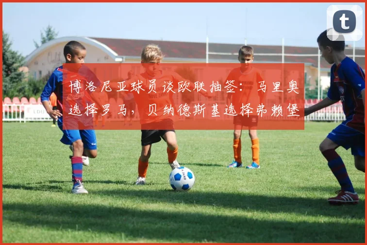 博洛尼亚球员谈欧联抽签：马里奥选择罗马，贝纳德斯基选择弗赖堡