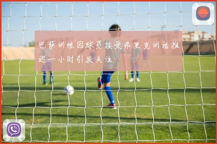 巴萨训练因球员接受弗里克训话推迟一小时引发关注