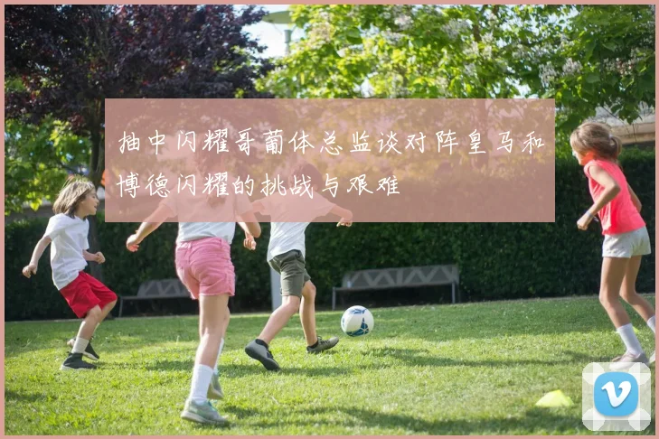 抽中闪耀哥葡体总监谈对阵皇马和博德闪耀的挑战与艰难