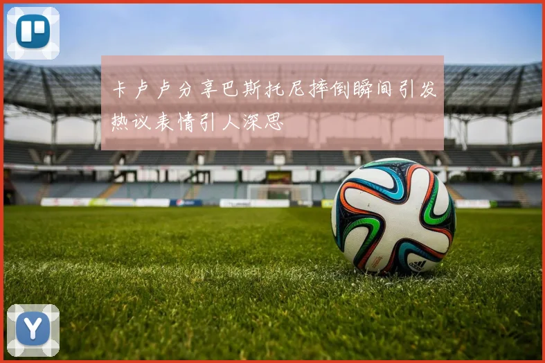 卡卢卢分享巴斯托尼摔倒瞬间引发热议表情引人深思
