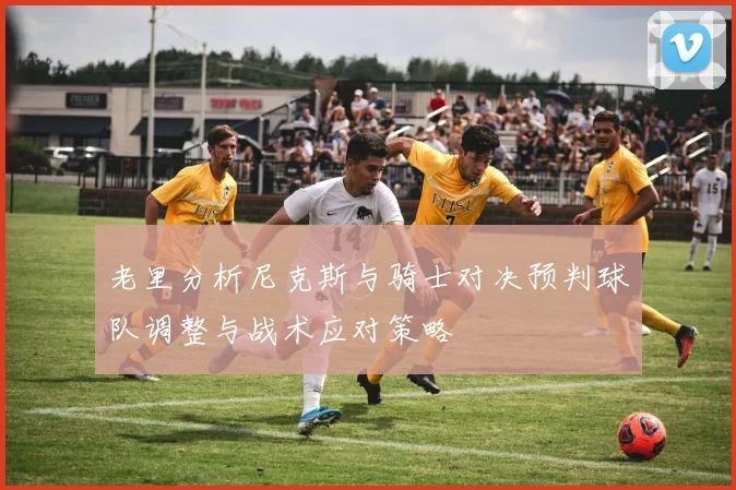 老里分析尼克斯与骑士对决预判球队调整与战术应对策略
