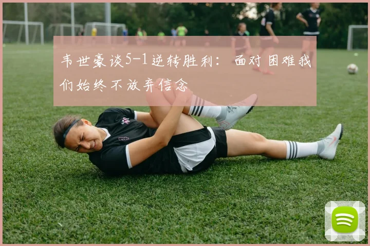 韦世豪谈5-1逆转胜利：面对困难我们始终不放弃信念