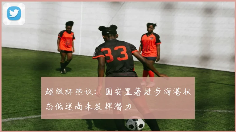超级杯热议：国安显著进步海港状态低迷尚未发挥潜力